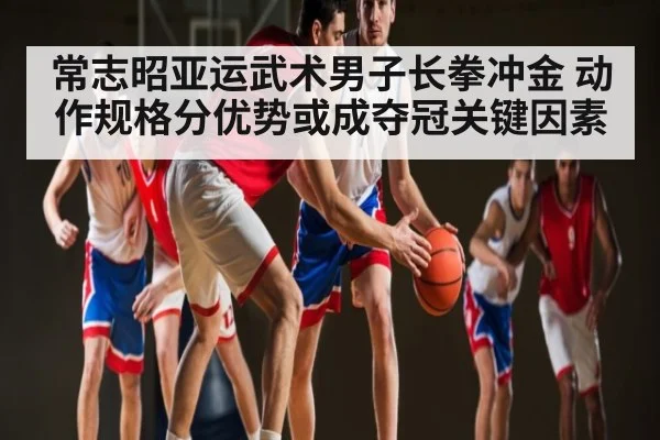 常志昭亚运武术男子长拳冲金 动作规格分优势或成夺冠关键因素