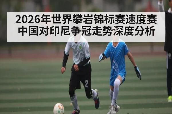 2026年世界攀岩锦标赛速度赛中国对印尼争冠走势深度分析